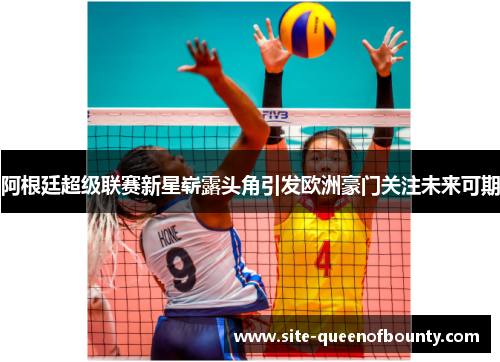 阿根廷超级联赛新星崭露头角引发欧洲豪门关注未来可期 阿根廷超级联赛新星崭露头角引发欧洲豪门关注未来可期