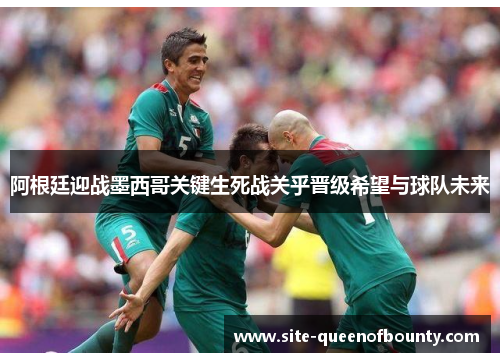 阿根廷迎战墨西哥关键生死战关乎晋级希望与球队未来