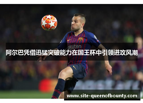阿尔巴凭借迅猛突破能力在国王杯中引领进攻风潮 阿尔巴凭借迅猛突破能力在国王杯中引领进攻风潮