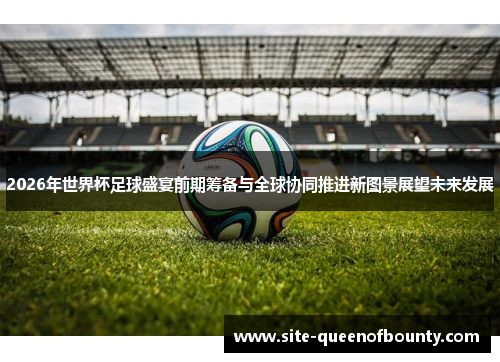 2026年世界杯足球盛宴前期筹备与全球协同推进新图景展望未来发展 2026年世界杯足球盛宴前期筹备与全球协同推进新图景展望未来发展