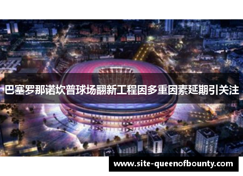 巴塞罗那诺坎普球场翻新工程因多重因素延期引关注 巴塞罗那诺坎普球场翻新工程因多重因素延期引关注