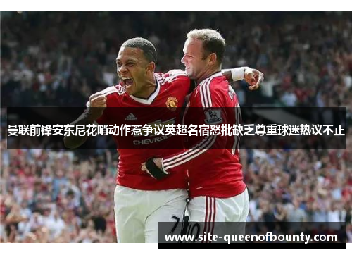 曼联前锋安东尼花哨动作惹争议英超名宿怒批缺乏尊重球迷热议不止