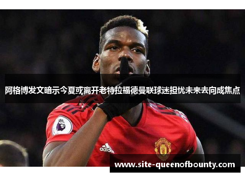 阿格博发文暗示今夏或离开老特拉福德曼联球迷担忧未来去向成焦点 阿格博发文暗示今夏或离开老特拉福德曼联球迷担忧未来去向成焦点