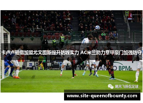 卡卢卢租借加盟尤文图斯提升防线实力 AC米兰助力意甲豪门加强防守 卡卢卢租借加盟尤文图斯提升防线实力 AC米兰助力意甲豪门加强防守